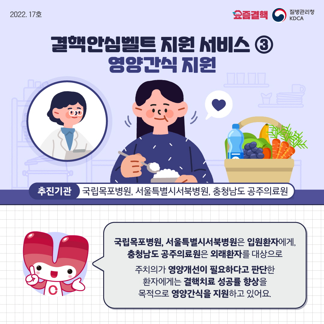 결핵안심벨트 지원 서비스 ③ 영양간식 지원 추진기관 : 국립목포병원, 서울특별시서북병원, 충청남도 공주의료원 국립목포병원, 서울특별시서북병원은 입원환자에게, 충청남도 공주의료원은 외래환자를 대상으로 주치의가 영양개선이 필요하다고 판단한 환자에게는 결핵치료 성공률 향상을 목적으로 영양간식을 지원하고 있어요.